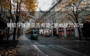 葡萄牙球员是否希望C罗出战2026世界杯？