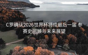C罗确认2026世界杯将成最后一届 参赛史回顾与未来展望
