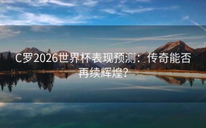 C罗2026世界杯表现预测：传奇能否再续辉煌？