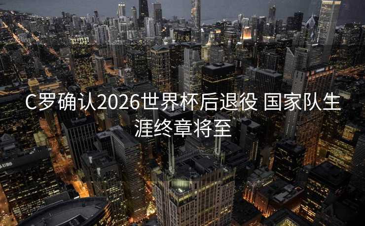 C罗确认2026世界杯后退役 国家队生涯终章将至