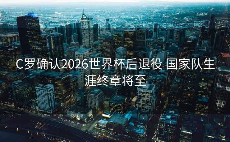 C罗确认2026世界杯后退役 国家队生涯终章将至