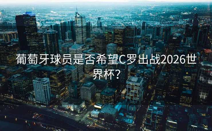 葡萄牙球员是否希望C罗出战2026世界杯？