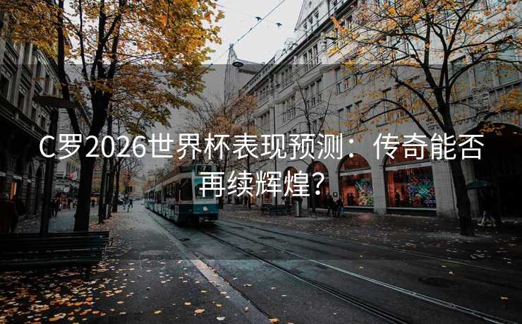 C罗2026世界杯表现预测：传奇能否再续辉煌？
