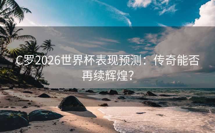 C罗2026世界杯表现预测：传奇能否再续辉煌？