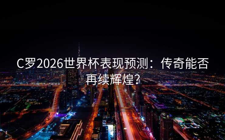 C罗2026世界杯表现预测：传奇能否再续辉煌？