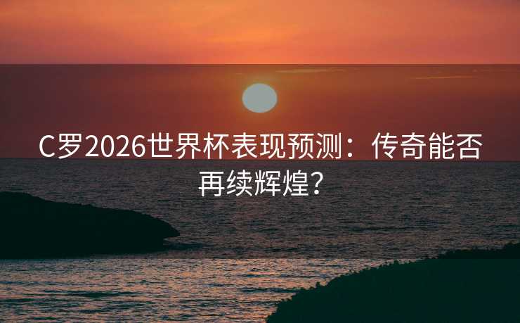 C罗2026世界杯表现预测：传奇能否再续辉煌？